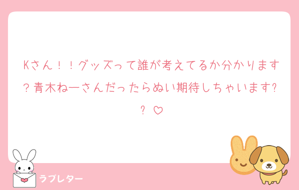 Kさん！！グッズって誰が考えてるか分かります？青木ねーさんだったらぬい期待しちゃいます✨✨