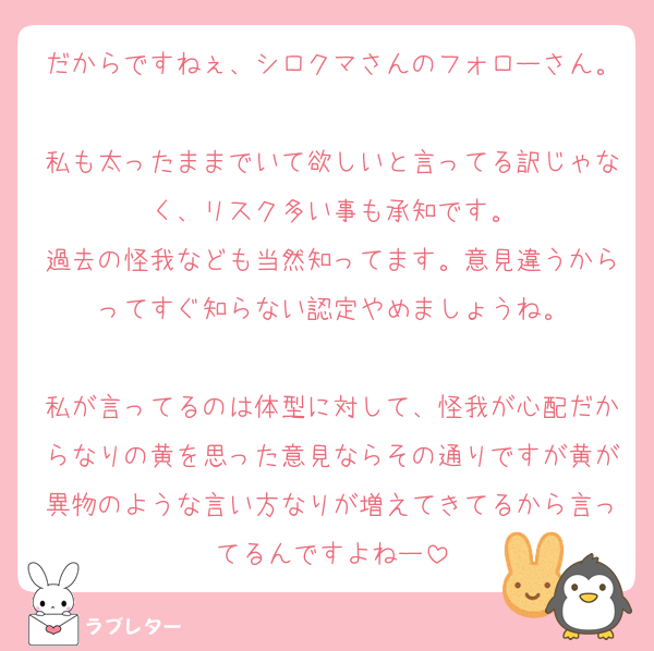 だからですねぇ、シロクマさんのフォローさん。
私も太ったままでいて欲しいと言ってる訳じゃなく、リスク多い事も承知です。
過去の怪我なども当然知ってます。意見違うからってすぐ知らない認定やめましょうね。

私が言ってるのは体型に対して、怪我が心配だからなりの黄を思った意見ならその通りですが黄が異物のような言い方なりが増えてきてるから言ってるんですよねー
