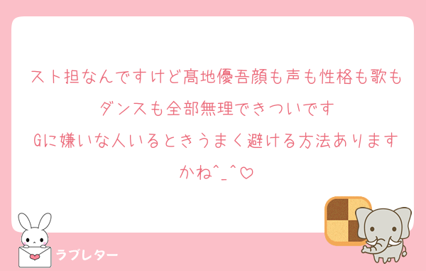 スト担なんですけど髙地優吾顔も声も性格も歌もダンスも全部無理できついです
Gに嫌いな人いるときうまく避ける方法ありますかね^_^
