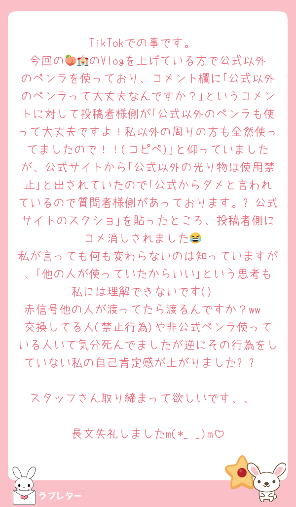 TikTokでの事です。
今回の🍑🏫のVlogを上げている方で公式以外のペンラを使っており、コメント欄に｢公式以外のペンラって大丈夫なんですか？｣というコメントに対して投稿者様側が｢公式以外のペンラも使って大丈夫ですよ！私以外の周りの方も全然使ってましたので！！(コピペ)｣と仰っていましたが、公式サイトから｢公式以外の光り物は使用禁止｣と出されていたので｢公式からダメと言われているので質問者様側があっております。➕公式サイトのスクショ｣を貼ったところ、投稿者側にコメ消しされました😂
私が言っても何も変わらないのは知っていますが、｢他の人が使っていたからいい｣という思考も私には理解できないです()
赤信号他の人が渡ってたら渡るんですか？ww
交換してる人(禁止行為)や非公式ペンラ使っている人いて気分死んでましたが逆にその行為をしていない私の自己肯定感が上がりました⬆⬆

スタッフさん取り締まって欲しいです、、

長文失礼しましたm(*_ _)m