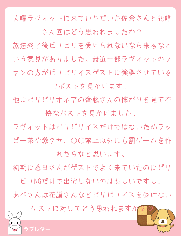 火曜ラヴィットに来ていただいた佐倉さんと花譜さん回はどう思われましたか？
放送終了後ビリビリを受けられないなら来るなという意見がありました。最近一部ラヴィットのファンの方がビリビリイスゲストに強要させている?ポストを見かけます。
他にビリビリオネアの齊藤さんの怖がりを見て不快なポストを見かけました。
ラヴィットはビリビリイスだけではないためラッピー茶や激クサ、○○禁止以外にも罰ゲームを作れたらなと思います。
初期に春日さんがゲストでよく来ていたのにビリビリNGだけで出演しないのは悲しいですし、
あべさんは花譜さんなどビリビリイスを受けないゲストに対してどう思われますか？