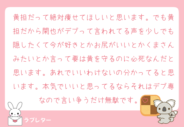 黄担だって絶対痩せてほしいと思います。でも黄担だから閑也がデブって言われてる声を少しでも隠したくて今が好きとかお尻がいいとかくまさんみたいとか言って要は黄を守るのに必死なんだと思います。あれでいいわけないの分かってると思います。本気でいいと思ってるならそれはデブ専なので言い争うだけ無駄です。