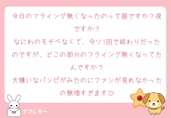 今日のフライング無くなったのって昼ですか？夜ですか？
なにわのモチベなくて、今ツ1回で終わりだったのですが、どこの部分のフライング無くなってたんですか？
大嫌いなパンピがみたのにファンが見れなかったの無理すぎます