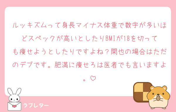 ルッキズムって身長マイナス体重で数字が多いほどスペックが高いとしたりBMIが18を切っても痩せようとしたりですよね？閑也の場合はただのデブです。肥満に痩せろは医者でも言いますよ。