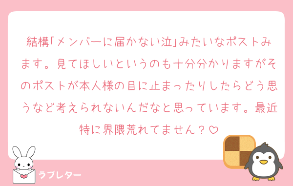 結構｢メンバーに届かない泣｣みたいなポストみます。見てほしいというのも十分分かりますがそのポストが本人様の目に止まったりしたらどう思うなど考えられないんだなと思っています。最近特に界隈荒れてません？