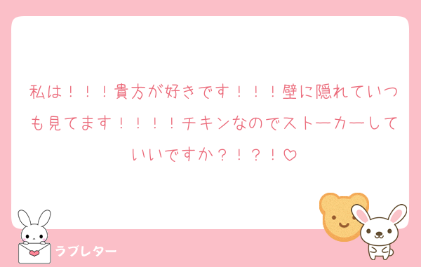 私は！！！貴方が好きです！！！壁に隠れていつも見てます！！！！チキンなのでストーカーしていいですか？！？！