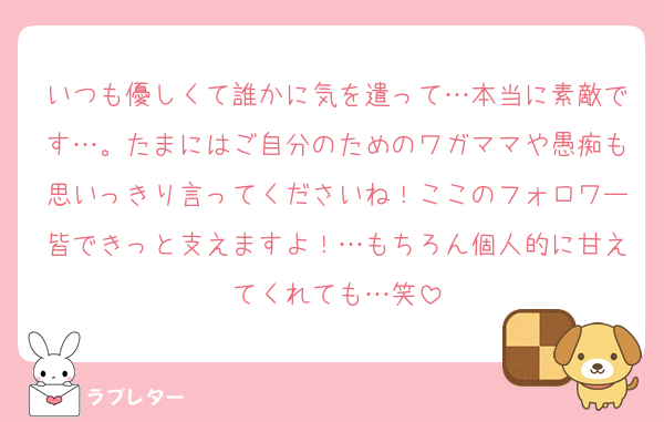 いつも優しくて誰かに気を遣って…本当に素敵です…。たまにはご自分のためのワガママや愚痴も思いっきり言ってくださいね！ここのフォロワー皆できっと支えますよ！…もちろん個人的に甘えてくれても…笑