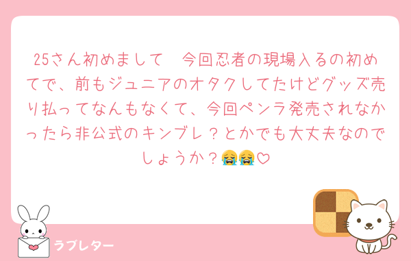 25さん初めまして🥲今回忍者の現場入るの初めてで、前もジュニアのオタクしてたけどグッズ売り払ってなんもなくて、今回ペンラ発売されなかったら非公式のキンブレ？とかでも大丈夫なのでしょうか？😭😭