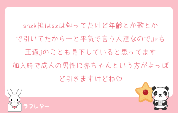 snzk担はszは知ってたけど年齢とか歌とかで引いてたからーと平気で言う人達なのでjrも王道jのことも見下していると思ってます
加入時で成人の男性に赤ちゃんという方がよっぽど引きますけどね