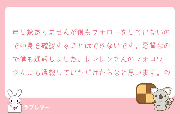 申し訳ありませんが僕もフォローをしていないので中身を確認することはできないです。悪質なので僕も通報しました。レンレンさんのフォロワーさんにも通報していただけたらなと思います。