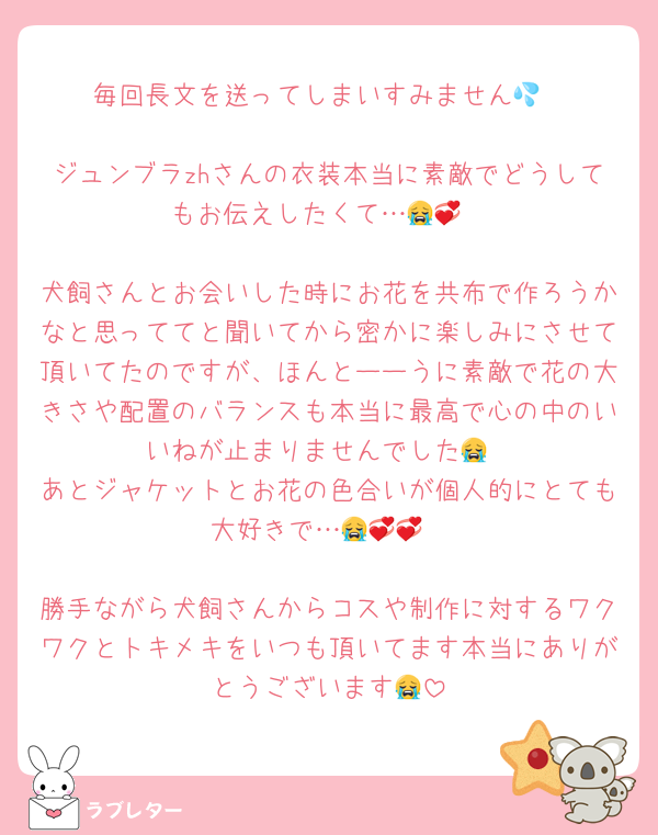 毎回長文を送ってしまいすみません💦

ジュンブラzhさんの衣装本当に素敵でどうしてもお伝えしたくて…😭💞

犬飼さんとお会いした時にお花を共布で作ろうかなと思っててと聞いてから密かに楽しみにさせて頂いてたのですが、ほんとーーうに素敵で花の大きさや配置のバランスも本当に最高で心の中のいいねが止まりませんでした😭
あとジャケットとお花の色合いが個人的にとても大好きで…😭💞💞

勝手ながら犬飼さんからコスや制作に対するワクワクとトキメキをいつも頂いてます本当にありがとうございます😭