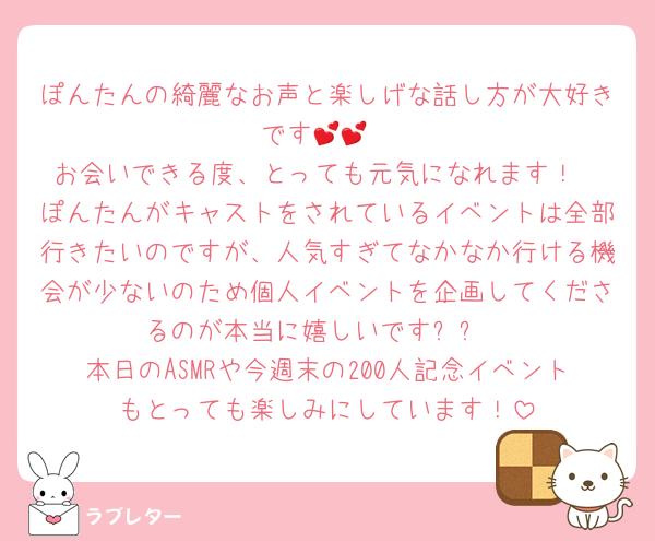 ぽんたんの綺麗なお声と楽しげな話し方が大好きです💕💕
お会いできる度、とっても元気になれます！
ぽんたんがキャストをされているイベントは全部行きたいのですが、人気すぎてなかなか行ける機会が少ないのため個人イベントを企画してくださるのが本当に嬉しいです✨✨
本日のASMRや今週末の200人記念イベントもとっても楽しみにしています！