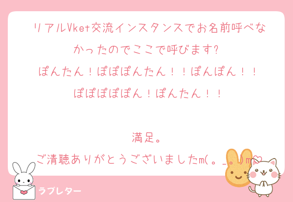 リアルVket交流インスタンスでお名前呼べなかったのでここで呼びます❗
ぽんたん！ぽぽぽんたん！！ぽんぽん！！
ぽぽぽぽぽん！ぽんたん！！

満足。
ご清聴ありがとうございましたm(。_。)m