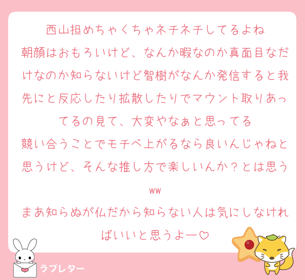 西山担めちゃくちゃネチネチしてるよね
朝顔はおもろいけど、なんか暇なのか真面目なだけなのか知らないけど智樹がなんか発信すると我先にと反応したり拡散したりでマウント取りあってるの見て、大変やなぁと思ってる
競い合うことでモチベ上がるなら良いんじゃねと思うけど、そんな推し方で楽しいんか？とは思うww
まあ知らぬが仏だから知らない人は気にしなければいいと思うよー