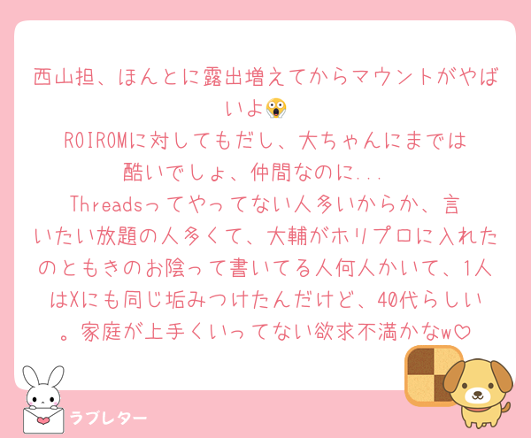 西山担、ほんとに露出増えてからマウントがやばいよ😱
ROIROMに対してもだし、大ちゃんにまでは酷いでしょ、仲間なのに...
Threadsってやってない人多いからか、言いたい放題の人多くて、大輔がホリプロに入れたのともきのお陰って書いてる人何人かいて、1人はXにも同じ垢みつけたんだけど、40代らしい。家庭が上手くいってない欲求不満かなw