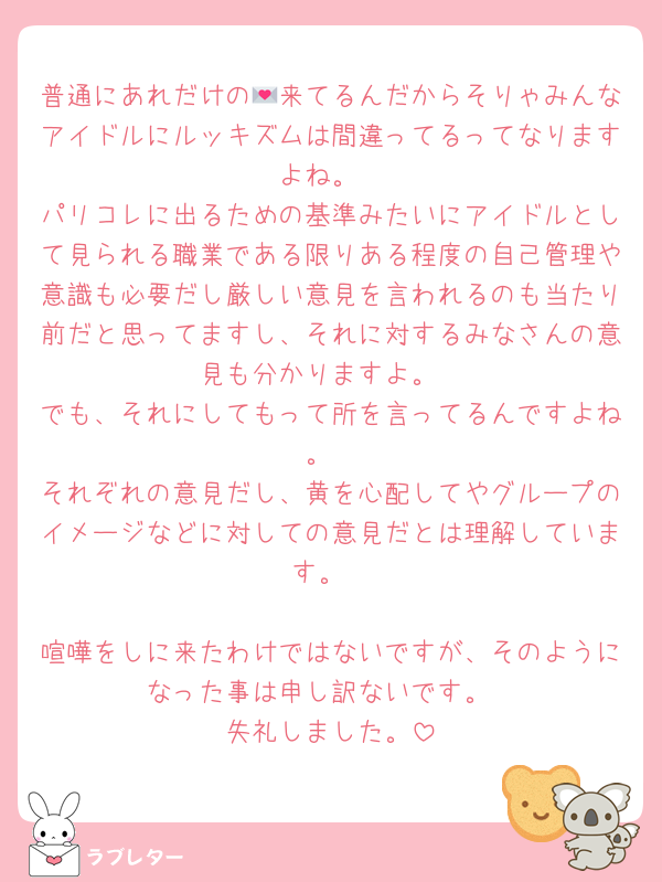 普通にあれだけの💌来てるんだからそりゃみんなアイドルにルッキズムは間違ってるってなりますよね。
パリコレに出るための基準みたいにアイドルとして見られる職業である限りある程度の自己管理や意識も必要だし厳しい意見を言われるのも当たり前だと思ってますし、それに対するみなさんの意見も分かりますよ。
でも、それにしてもって所を言ってるんですよね。
それぞれの意見だし、黄を心配してやグループのイメージなどに対しての意見だとは理解しています。

喧嘩をしに来たわけではないですが、そのようになった事は申し訳ないです。
失礼しました。