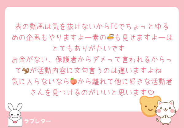 表の動画は気を抜けないからFCでちょっとゆるめの企画もやりますよー素の🍜も見せますよーはとてもありがたいです
お金がない、保護者からダメって言われるからって🐿️が活動内容に文句言うのは違いますよね
気に入らないなら🍑から離れて他に好きな活動者さんを見つけるのがいいと思います