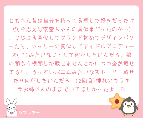 ともちん昔は自分を持ってる感じで好きだったけど(今思えば安室ちゃんの真似事だったのか…)、こじはる真似してブランド初めてデザインパクったり、さっしーの真似してアイドルプロデュース(？)みたいなことして何がしたいんだろ。娘の顔もう横顔しか載せませんとかいつつ全然載せてるし、うっすいポエムみたいなストーリー載せたり何がしたいんだろ。(2回目)憧れのキラキラお姉さんのままでいてほしかったよ🥲