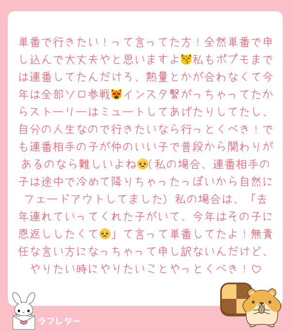 単番で行きたい！って言ってた方！全然単番で申し込んで大丈夫やと思いますよ😽私もポプモまでは連番してたんだけろ、熱量とかが合わなくて今年は全部ソロ参戦😻インスタ繋がっちゃってたからストーリーはミュートしてあげたりしてたし、自分の人生なので行きたいなら行っとくべき！でも連番相手の子が仲のいい子で普段から関わりがあるのなら難しいよね😞(私の場合、連番相手の子は途中で冷めて降りちゃったっぽいから自然にフェードアウトしてました) 私の場合は、「去年連れていってくれた子がいて、今年はその子に恩返ししたくて😞」て言って単番してたよ！無責任な言い方になっちゃって申し訳ないんだけど、やりたい時にやりたいことやっとくべき！