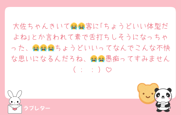 大佐ちゃんきいて😭😭客に｢ちょうどいい体型だよね｣とか言われて素で舌打ちしそうになっちゃった、😭😭😭ちょうどいいってなんでこんな不快な思いになるんだろね、😭😭愚痴ってすみません（ ;  ; ）
