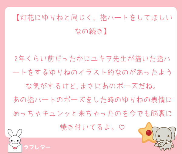 【灯花にゆりねと同じく、指ハートをしてほしいなの続き】

2年くらい前だったかにユキヲ先生が描いた指ハートをするゆりねのイラスト的なのがあったような気がするけど､まさにあのポーズだね。
あの指ハートのポーズをした時のゆりねの表情にめっちゃキュンッと来ちゃったのを今でも脳裏に焼き付いてるよ。