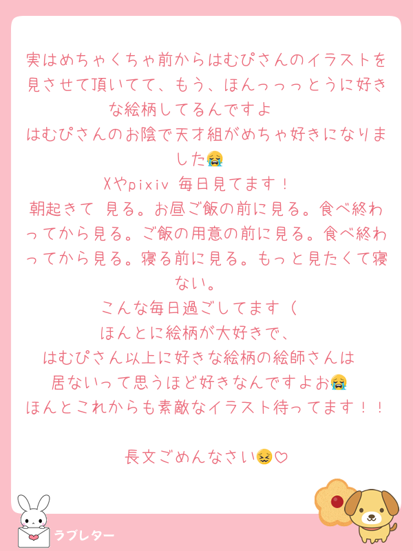 実はめちゃくちゃ前からはむぴさんのイラストを見させて頂いてて、もう、ほんっっっとうに好きな絵柄してるんですよ🥹
はむぴさんのお陰で天才組がめちゃ好きになりました😭
Xやpixiv 毎日見てます！
朝起きて 見る。お昼ご飯の前に見る。食べ終わってから見る。ご飯の用意の前に見る。食べ終わってから見る。寝る前に見る。もっと見たくて寝ない。
こんな毎日過ごしてます（
ほんとに絵柄が大好きで、
はむぴさん以上に好きな絵柄の絵師さんは
居ないって思うほど好きなんですよお😭
ほんとこれからも素敵なイラスト待ってます！！
長文ごめんなさい😖