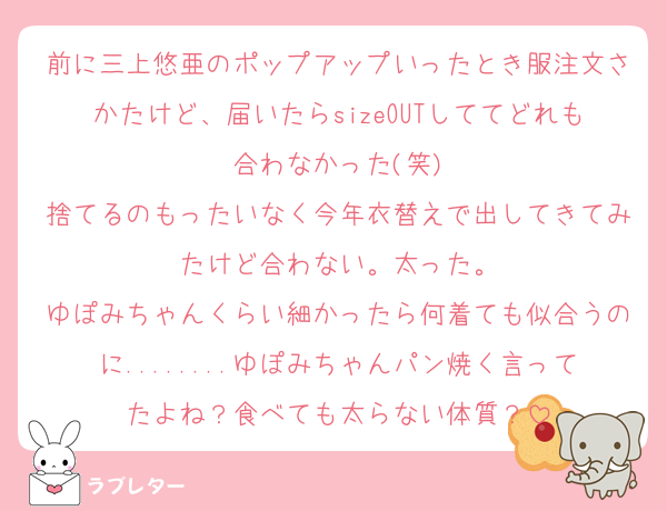 前に三上悠亜のポップアップいったとき服注文さかたけど、届いたらsizeOUTしててどれも合わなかった(笑)
捨てるのもったいなく今年衣替えで出してきてみたけど合わない。太った。
ゆぽみちゃんくらい細かったら何着ても似合うのに........ゆぽみちゃんパン焼く言ってたよね？食べても太らない体質？