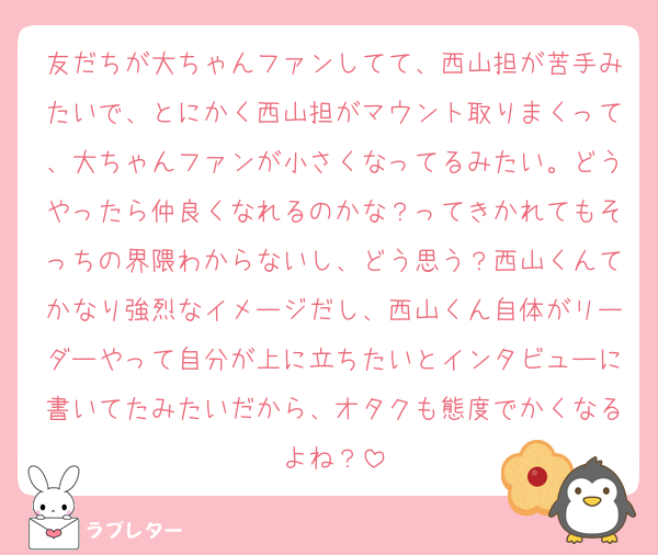 友だちが大ちゃんファンしてて、西山担が苦手みたいで、とにかく西山担がマウント取りまくって、大ちゃんファンが小さくなってるみたい。どうやったら仲良くなれるのかな？ってきかれてもそっちの界隈わからないし、どう思う？西山くんてかなり強烈なイメージだし、西山くん自体がリーダーやって自分が上に立ちたいとインタビューに書いてたみたいだから、オタクも態度でかくなるよね？