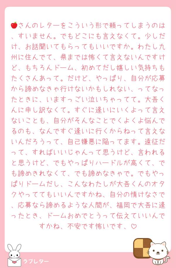 🍎さんのレターをこういう形で頼ってしまうのは、すいません。でもどこにも言えなくて。少しだけ、お話聞いてもらってもいいですか。わたし九州に住んでて、県までは怖くて言えないんですけど、もちろんドーム、初めてだし嬉しい気持ちもたくさんあって。だけど、やっぱり、自分が応募から諦めなきゃ行けないかもしれない、ってなったときに、いますっごい泣いちゃってて。大吾くんに申し訳なくて。すぐに逢いにいくよって言えないことも、自分がそんなことでくよくよ悩んでるのも、なんですぐ逢いに行くからねって言えないんだろうって、自己嫌悪に陥ってます。遠征だって、すればいいじゃんって思うけど、言われると思うけど、でもやっぱりハードルが高くて、でも諦めきれなくて、でも諦めなきゃで。でもやっぱりドームだし、こんなわたしが大吾くんのオタクやっててもいいんですかね、自分の情けなさで、応募なら諦めるような人間が、福岡で大吾に逢ったとき、ドームおめでとうって伝えていいんですかね、不安です怖いです、