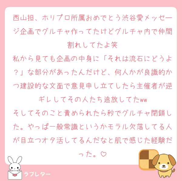 西山担、ホリプロ所属おめでとう渋谷愛メッセージ企画でグルチャ作ってたけどグルチャ内で仲間割れしてたよ笑
私から見ても企画の中身に「それは流石にどうよ？」な部分があったんだけど、何人かが良識的かつ建設的な文面で意見申し立てしたら主催者が逆ギレしてその人たち追放してたww
そしてそのこと責められたら秒でグルチャ閉鎖した。やっぱ一般常識というかモラル欠落してる人が目立つオタ活してるんだなと肌で感じた経験だった。