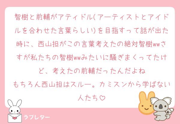 智樹と前輔がアティドル(アーティストとアイドルを合わせた言葉らしい)を目指すって話が出た時に、西山担がこの言葉考えたの絶対智樹wwさすが私たちの智樹wwみたいに騒ぎまくってたけど、考えたの前輔だったんだよね
もちろん西山担はスルー。カミスンから学ばない人たち