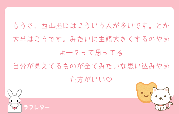 もうさ、西山担にはこういう人が多いです。とか大半はこうです。みたいに主語大きくするのやめよー？って思ってる
自分が見えてるものが全てみたいな思い込みやめた方がいい