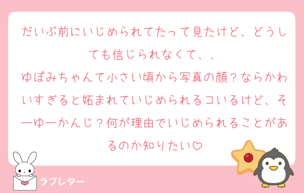 だいぶ前にいじめられてたって見たけど、どうしても信じられなくて、、
ゆぽみちゃんて小さい頃から写真の顔？ならかわいすぎると妬まれていじめられるコいるけど、そーゆーかんじ？何が理由でいじめられることがあるのか知りたい