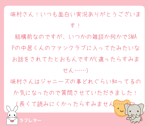 味村さん！いつも面白い実況ありがとうございます！
結構前なのですが、いつかの雑談か何かでSMAPの中居くんのファンクラブに入ってたみたいなお話をされてたとおもんですが(違ったらすみません……)
味村さんはジャニーズの事どれぐらい知ってるのか気になったので質問させていただきました！
(長くて読みにくかったらすみません……)