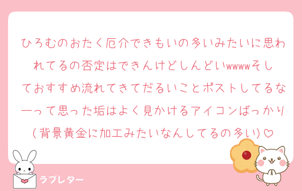 ひろむのおたく厄介できもいの多いみたいに思われてるの否定はできんけどしんどいwwwwそしておすすめ流れてきてだるいことポストしてるなーって思った垢はよく見かけるアイコンばっかり(背景黄金に加工みたいなんしてるの多い)
