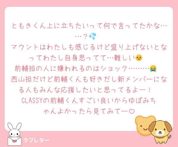 ともきくん上に立ちたいって何で言ってたかな……？💦
マウントはわたしも感じるけど盛り上げないとなってわたし自身思ってて…難しい😞
前輔担の人に嫌われるのはショック………😭
西山担だけど前輔くんも好きだし新メンバーになる人もみんな応援したいと思ってるよー！
CLASSYの前輔くんすごい良いからゆぽみちゃんよかったら見てみてー