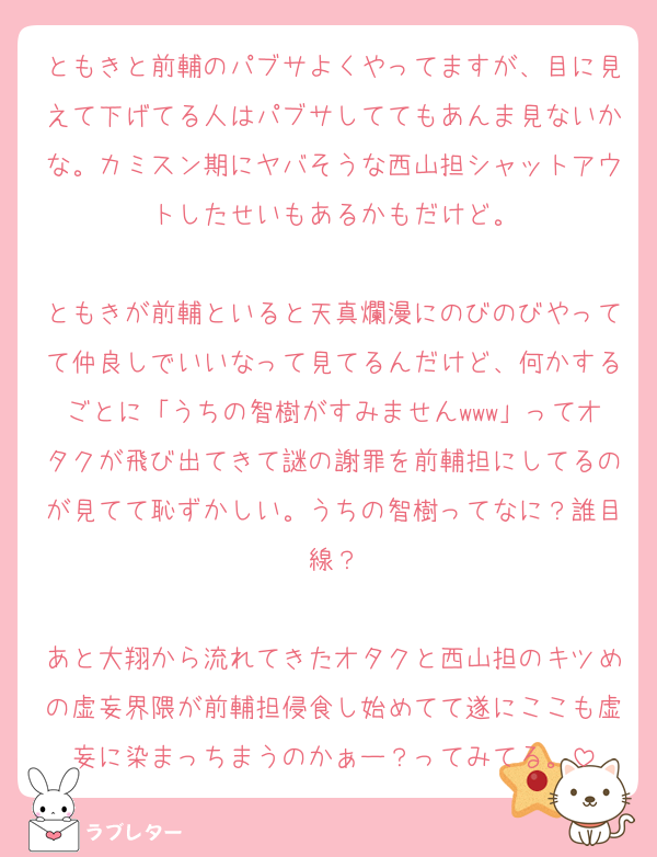 ともきと前輔のパブサよくやってますが、目に見えて下げてる人はパブサしててもあんま見ないかな。カミスン期にヤバそうな西山担シャットアウトしたせいもあるかもだけど。

ともきが前輔といると天真爛漫にのびのびやってて仲良しでいいなって見てるんだけど、何かするごとに「うちの智樹がすみませんwww」ってオタクが飛び出てきて謎の謝罪を前輔担にしてるのが見てて恥ずかしい。うちの智樹ってなに？誰目線？

あと大翔から流れてきたオタクと西山担のキツめの虚妄界隈が前輔担侵食し始めてて遂にここも虚妄に染まっちまうのかぁー？ってみてる。