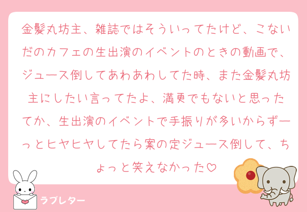 金髪丸坊主、雑誌ではそういってたけど、こないだのカフェの生出演のイベントのときの動画で、ジュース倒してあわあわしてた時、また金髪丸坊主にしたい言ってたよ、満更でもないと思った
てか、生出演のイベントで手振りが多いからずーっとヒヤヒヤしてたら案の定ジュース倒して、ちょっと笑えなかった
