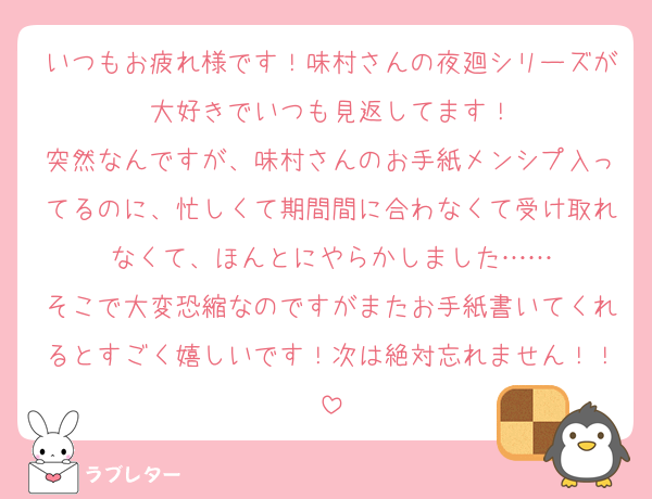 いつもお疲れ様です！味村さんの夜廻シリーズが大好きでいつも見返してます！
突然なんですが、味村さんのお手紙メンシプ入ってるのに、忙しくて期間間に合わなくて受け取れなくて、ほんとにやらかしました……
そこで大変恐縮なのですがまたお手紙書いてくれるとすごく嬉しいです！次は絶対忘れません！！