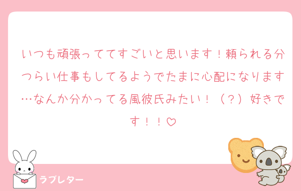 いつも頑張っててすごいと思います！頼られる分つらい仕事もしてるようでたまに心配になります…なんか分かってる風彼氏みたい！（？）好きです！！