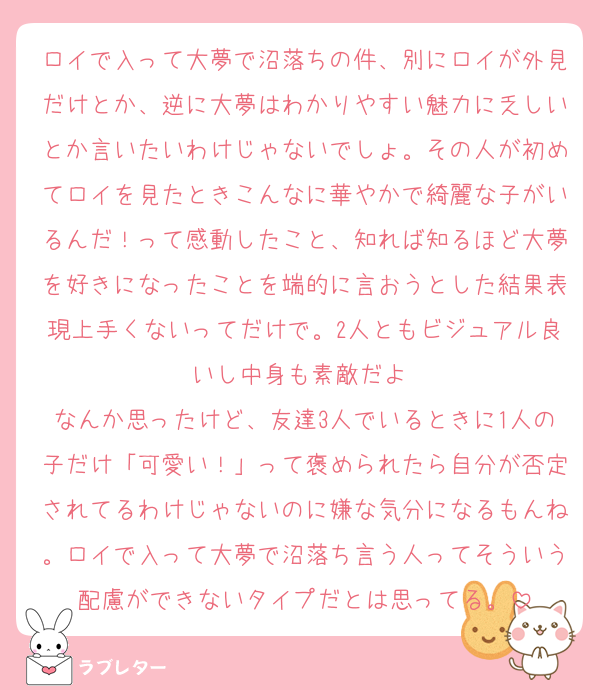 ロイで入って大夢で沼落ちの件、別にロイが外見だけとか、逆に大夢はわかりやすい魅力に乏しいとか言いたいわけじゃないでしょ。その人が初めてロイを見たときこんなに華やかで綺麗な子がいるんだ！って感動したこと、知れば知るほど大夢を好きになったことを端的に言おうとした結果表現上手くないってだけで。2人ともビジュアル良いし中身も素敵だよ♡
なんか思ったけど、友達3人でいるときに1人の子だけ「可愛い！」って褒められたら自分が否定されてるわけじゃないのに嫌な気分になるもんね。ロイで入って大夢で沼落ち言う人ってそういう配慮ができないタイプだとは思ってる。