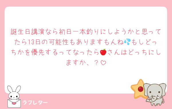 誕生日講演なら初日一本釣りにしようかと思ってたら13日の可能性もありますもんね💦もしどっちかを優先するってなったら🍎さんはどっちにしますか、？