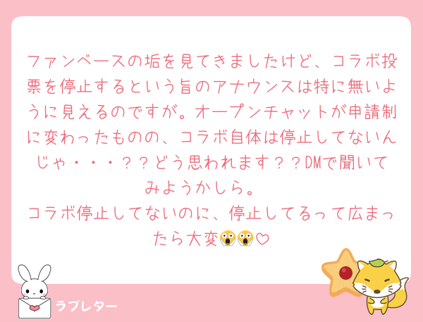 ファンベースの垢を見てきましたけど、コラボ投票を停止するという旨のアナウンスは特に無いように見えるのですが。オープンチャットが申請制に変わったものの、コラボ自体は停止してないんじゃ・・・？？どう思われます？？DMで聞いてみようかしら。
コラボ停止してないのに、停止してるって広まったら大変😱😱