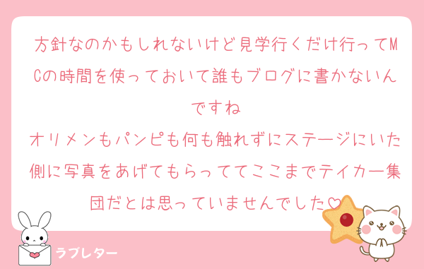 方針なのかもしれないけど見学行くだけ行ってMCの時間を使っておいて誰もブログに書かないんですね
オリメンもパンピも何も触れずにステージにいた側に写真をあげてもらっててここまでテイカー集団だとは思っていませんでした
