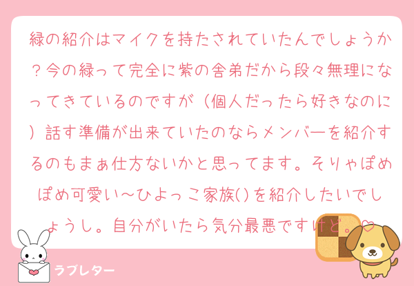 緑の紹介はマイクを持たされていたんでしょうか？今の緑って完全に紫の舎弟だから段々無理になってきているのですが（個人だったら好きなのに）話す準備が出来ていたのならメンバーを紹介するのもまぁ仕方ないかと思ってます。そりゃぽめぽめ可愛い～ひよっこ家族()を紹介したいでしょうし。自分がいたら気分最悪ですけど。