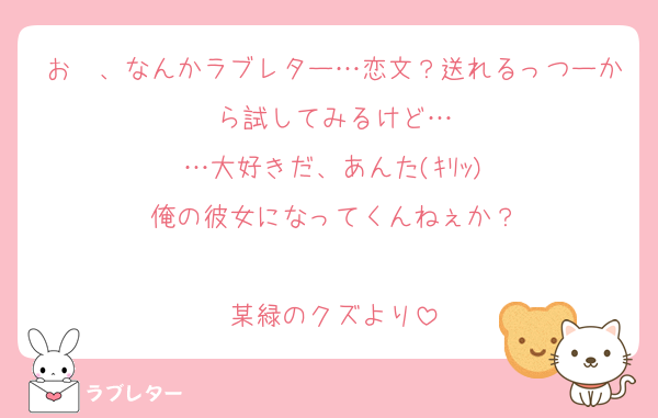 お〜、なんかラブレター…恋文？送れるっつーから試してみるけど…
…大好きだ、あんた(ｷﾘｯ)
俺の彼女になってくんねぇか？

某緑のクズより