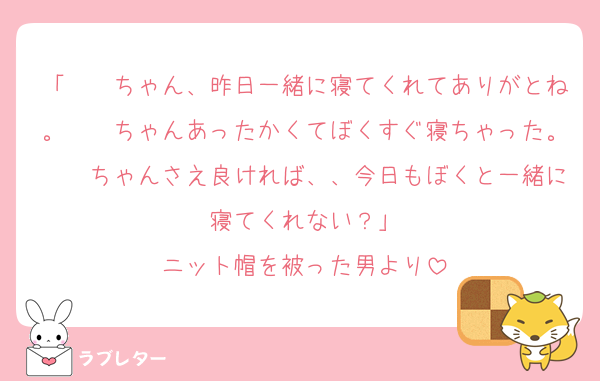 「　　ちゃん、昨日一緒に寝てくれてありがとね。　　ちゃんあったかくてぼくすぐ寝ちゃった。　　ちゃんさえ良ければ、、今日もぼくと一緒に寝てくれない？」
ニット帽を被った男より