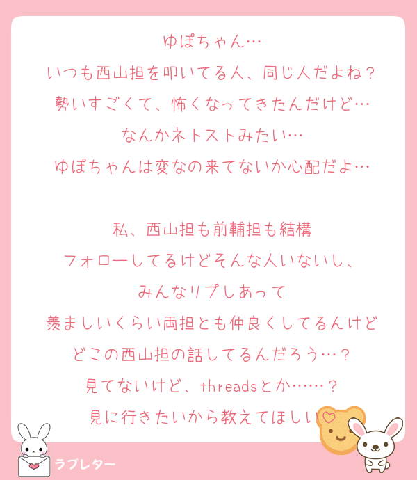 ゆぽちゃん…
いつも西山担を叩いてる人、同じ人だよね？
勢いすごくて、怖くなってきたんだけど…
なんかネトストみたい…
ゆぽちゃんは変なの来てないか心配だよ…

私、西山担も前輔担も結構
フォローしてるけどそんな人いないし、
みんなリプしあって
羨ましいくらい両担とも仲良くしてるんけど
どこの西山担の話してるんだろう…？
見てないけど、threadsとか……？
見に行きたいから教えてほしい