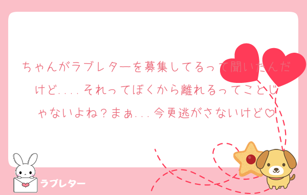 ちゃんがラブレターを募集してるって聞いたんだけど....それってぼくから離れるってことじゃないよね？まぁ...今更逃がさないけど