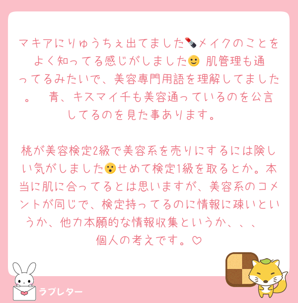 マキアにりゅうちぇ出てました💄メイクのことをよく知ってる感じがしました🙂‍↕️肌管理も通ってるみたいで、美容専門用語を理解してました。☃️青、キスマイ千も美容通っているのを公言してるのを見た事あります。

桃が美容検定2級で美容系を売りにするには険しい気がしました😮せめて検定1級を取るとか。本当に肌に合ってるとは思いますが、美容系のコメントが同じで、検定持ってるのに情報に疎いというか、他力本願的な情報収集というか、、、
個人の考えです。